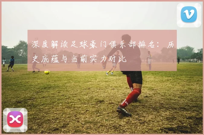 深度解读足球豪门俱乐部排名：历史底蕴与当前实力对比