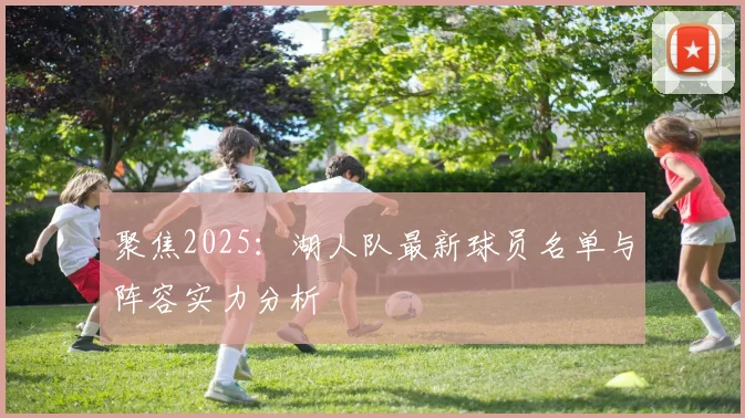 聚焦2025：湖人队最新球员名单与阵容实力分析