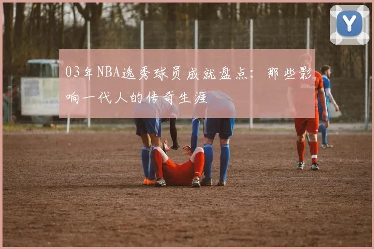 03年NBA选秀球员成就盘点：那些影响一代人的传奇生涯