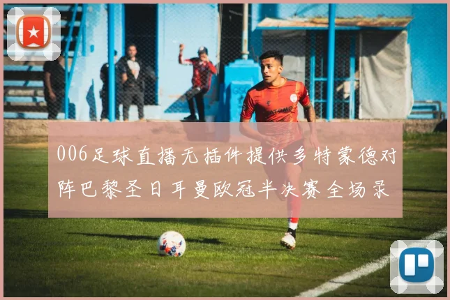 006足球直播无插件提供多特蒙德对阵巴黎圣日耳曼欧冠半决赛全场录像回放