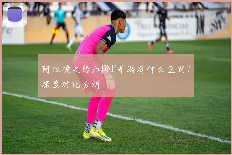阿拉德之怒和DNF手游有什么区别？深度对比分析