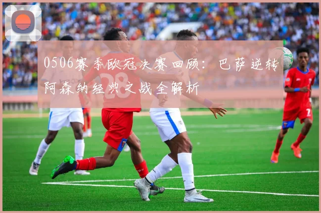 0506赛季欧冠决赛回顾：巴萨逆转阿森纳经典之战全解析