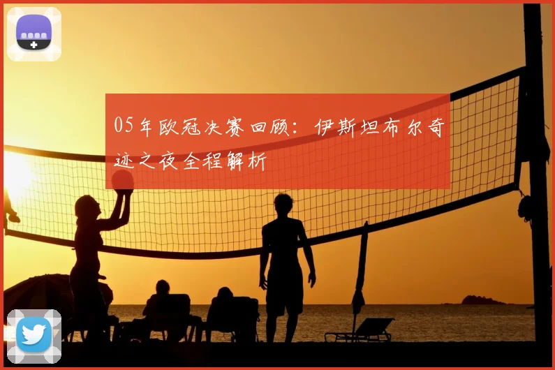 05年欧冠决赛回顾：伊斯坦布尔奇迹之夜全程解析