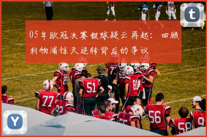 05年欧冠决赛假球疑云再起:回顾利物浦惊天逆转背后的争议