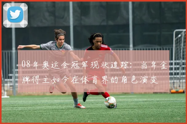 08年奥运会冠军现状追踪：当年金牌得主如今在体育界的角色演变