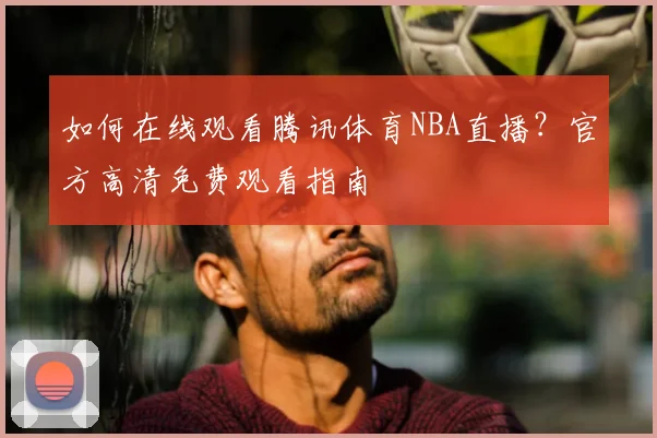 如何在线观看腾讯体育NBA直播？官方高清免费观看指南