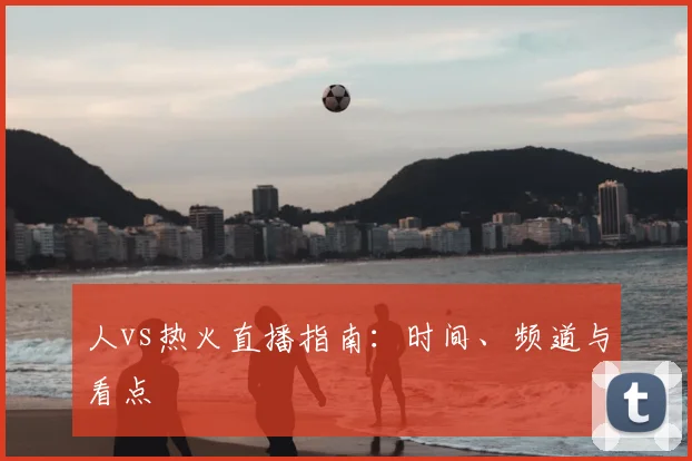 人vs热火直播指南：时间、频道与看点