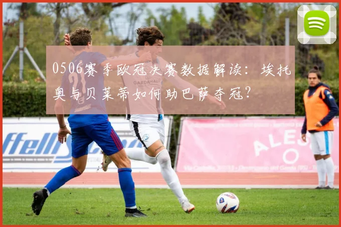 0506赛季欧冠决赛数据解读:埃托奥与贝莱蒂如何助巴萨夺冠?